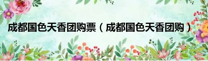 成都国色天香团购票（成都国色天香团购）