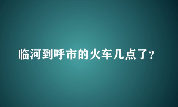 临河到呼市的火车几点了？