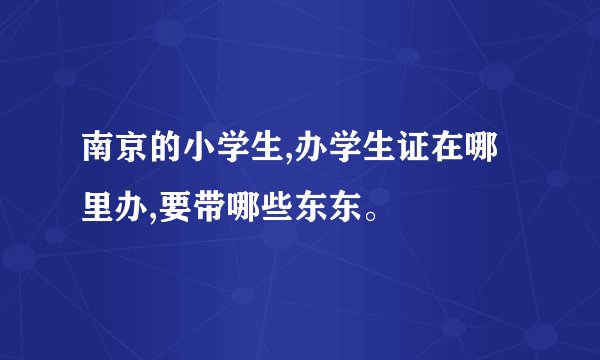 南京的小学生,办学生证在哪里办,要带哪些东东。