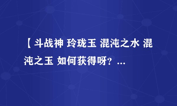 【斗战神 玲珑玉 混沌之水 混沌之玉 如何获得呀？ 求大神明示。】