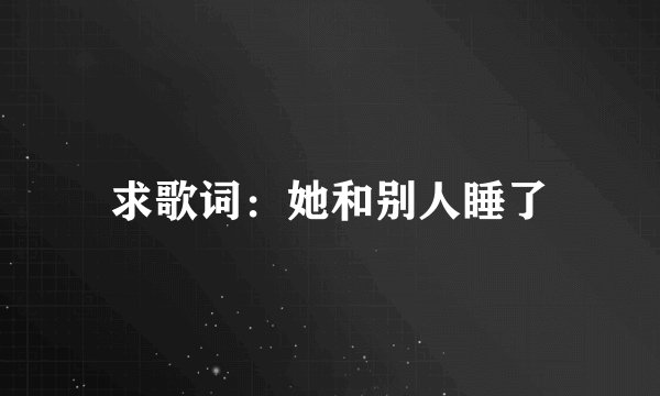 求歌词：她和别人睡了