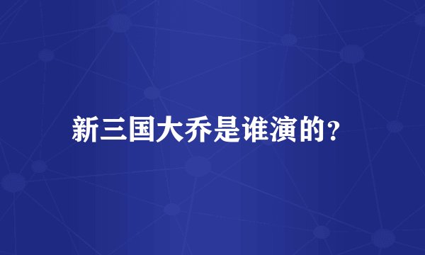 新三国大乔是谁演的？