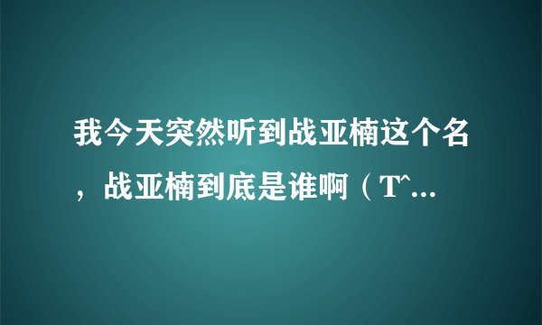 我今天突然听到战亚楠这个名,战亚楠到底是谁啊(T^T T^T T^T我查了好多资料,都只有说战亚楠