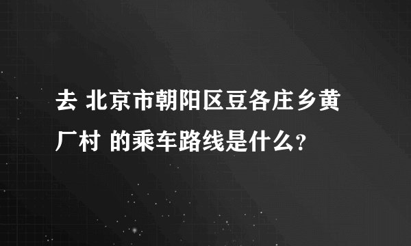 去 北京市朝阳区豆各庄乡黄厂村 的乘车路线是什么？