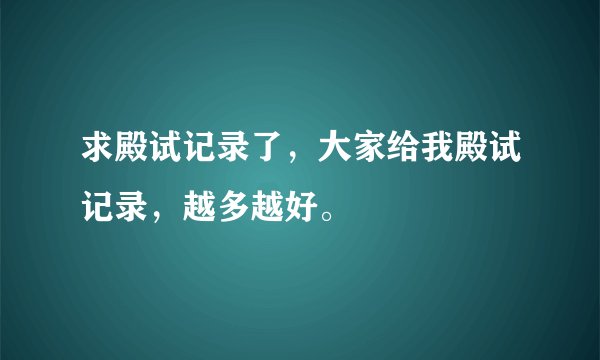 求殿试记录了，大家给我殿试记录，越多越好。