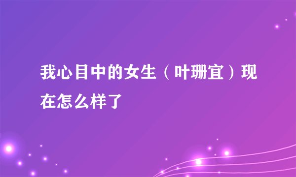 我心目中的女生（叶珊宜）现在怎么样了
