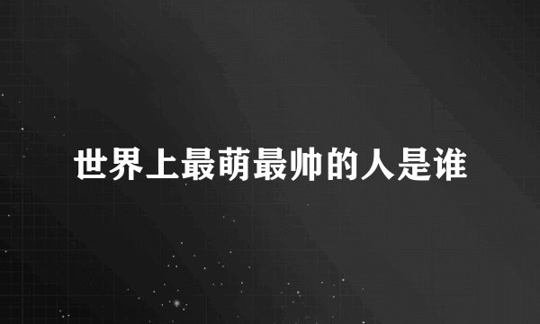 世界上最萌最帅的人是谁