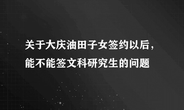 关于大庆油田子女签约以后,能不能签文科研究生的问题