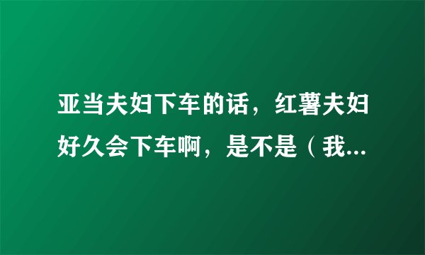 亚当夫妇下车的话,红薯夫妇好久会下车啊,是不是(我结夫妇)只要满一年就会下车啊,红薯还有多久到一年