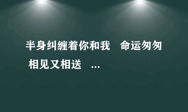 半身纠缠着你和我 命运匆匆 相见又相送 爱恨如梦如火难如月是什么歌?
