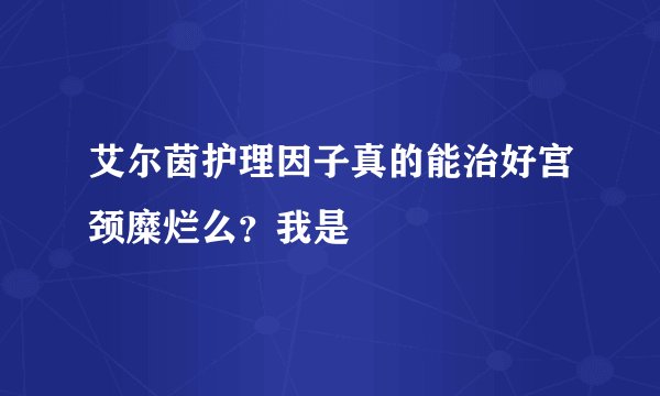 艾尔茵护理因子真的能治好宫颈糜烂么？我是