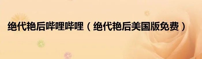 绝代艳后哔哩哔哩（绝代艳后美国版免费）