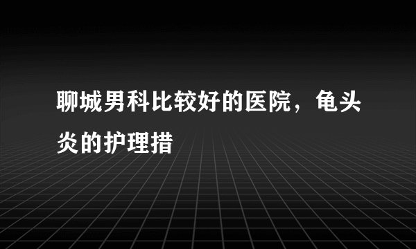 聊城男科比较好的医院，龟头炎的护理措