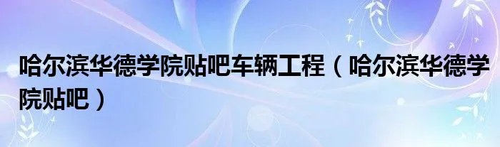 哈尔滨华德学院贴吧车辆工程(哈尔滨华德学院贴吧)
