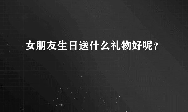 女朋友生日送什么礼物好呢？