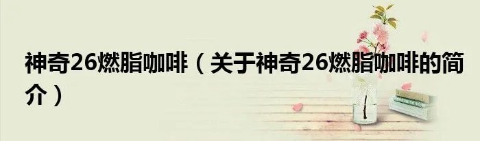 神奇26燃脂咖啡（关于神奇26燃脂咖啡的简介）