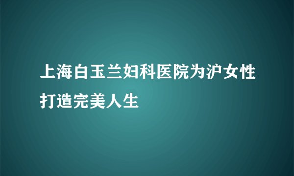 上海白玉兰妇科医院为沪女性打造完美人生