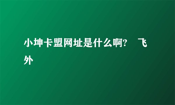 小坤卡盟网址是什么啊?–飞外