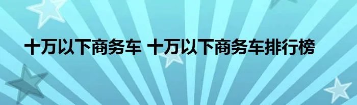 十万以下商务车 十万以下商务车排行榜