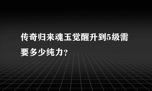 传奇归来魂玉觉醒升到5级需要多少纯力？