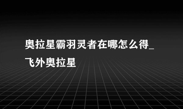 奥拉星霸羽灵者在哪怎么得_飞外奥拉星