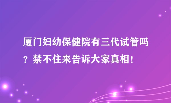 厦门妇幼保健院有三代试管吗?禁不住来告诉大家真相!
