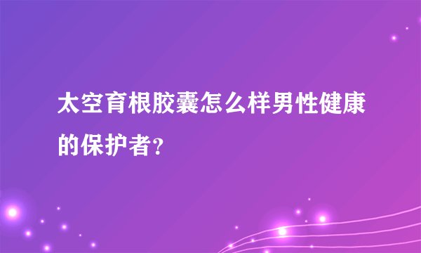 太空育根胶囊怎么样男性健康的保护者？