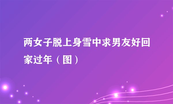 两女子脱上身雪中求男友好回家过年（图）
