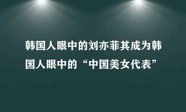 韩国人眼中的刘亦菲其成为韩国人眼中的“中国美女代表”