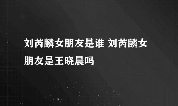 刘芮麟女朋友是谁 刘芮麟女朋友是王晓晨吗