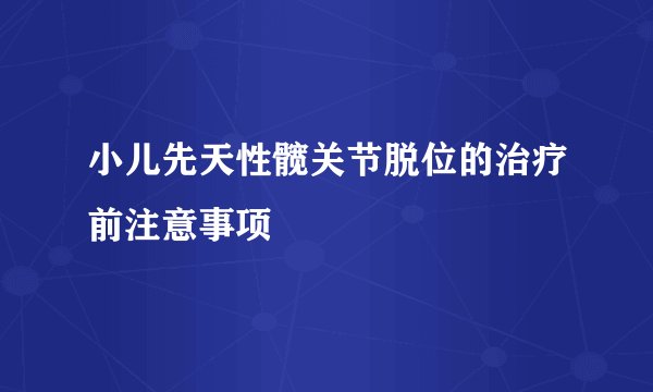 小儿先天性髋关节脱位的治疗前注意事项