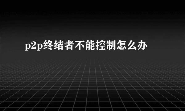 p2p终结者不能控制怎么办
