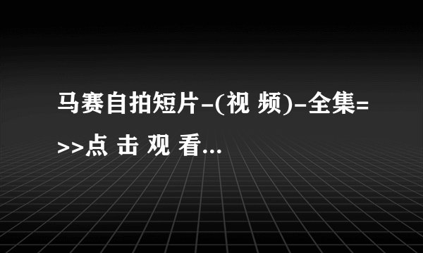马赛自拍短片-(视 频)-全集=>>点 击 观 看<<=高 清 版 马
