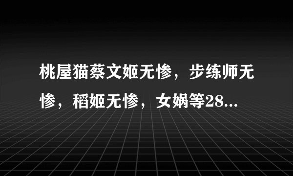 桃屋猫蔡文姬无惨，步练师无惨，稻姬无惨，女娲等28部 跪求 ~~ 好人一生平安