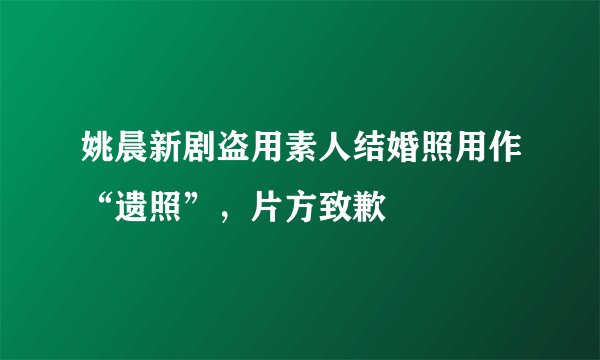 姚晨新剧盗用素人结婚照用作“遗照”,片方致歉