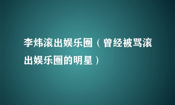 李炜滚出娱乐圈(曾经被骂滚出娱乐圈的明星)