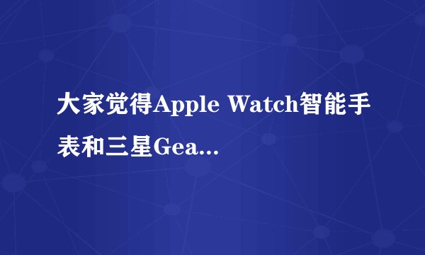 大家觉得Apple Watch智能手表和三星Gear S智能手表哪个更好呢?