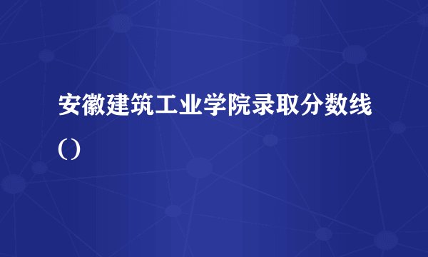 安徽建筑工业学院录取分数线()