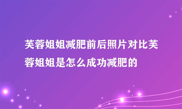 芙蓉姐姐减肥前后照片对比芙蓉姐姐是怎么成功减肥的
