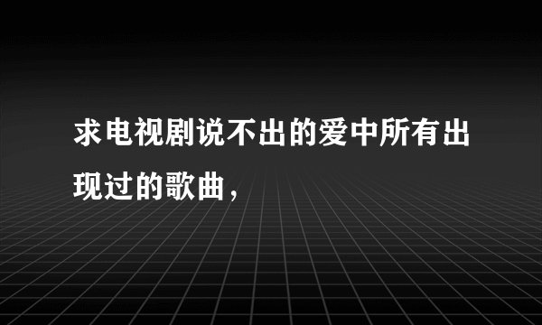 求电视剧说不出的爱中所有出现过的歌曲，