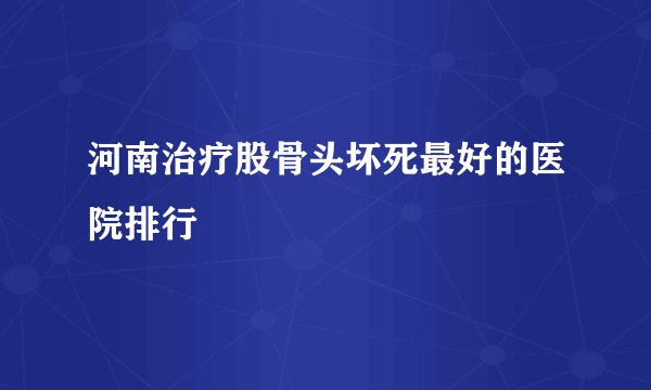 河南治疗股骨头坏死最好的医院排行