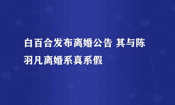 白百合发布离婚公告 其与陈羽凡离婚系真系假
