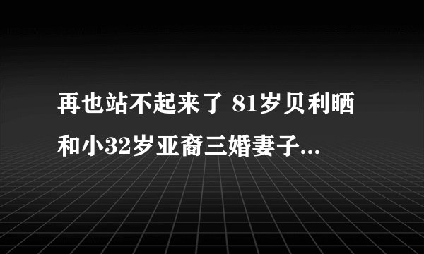 再也站不起来了 81岁贝利晒和小32岁亚裔三婚妻子近照 病情曝光