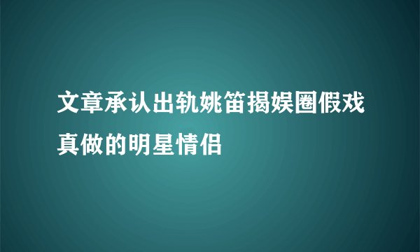 文章承认出轨姚笛揭娱圈假戏真做的明星情侣