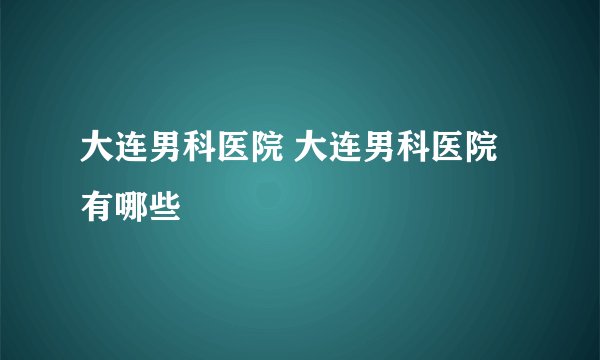 大连男科医院 大连男科医院有哪些