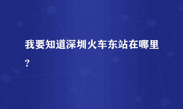 我要知道深圳火车东站在哪里?