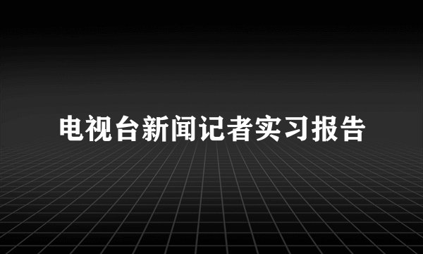 电视台新闻记者实习报告