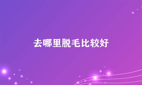 去哪里脱毛比较好