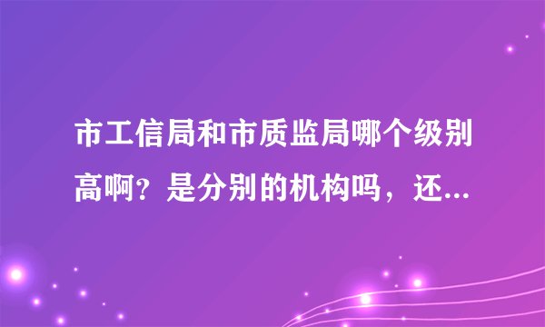 市工信局和市质监局哪个级别高啊？是分别的机构吗，还是工信局管着质监局啊？都直接归哪里管啊？