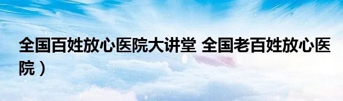 全国百姓放心医院大讲堂 全国老百姓放心医院）